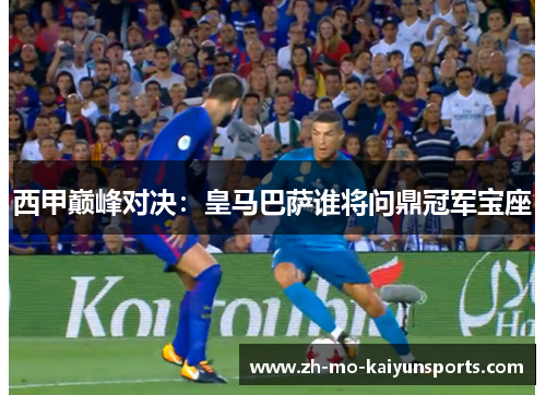 西甲巅峰对决：皇马巴萨谁将问鼎冠军宝座