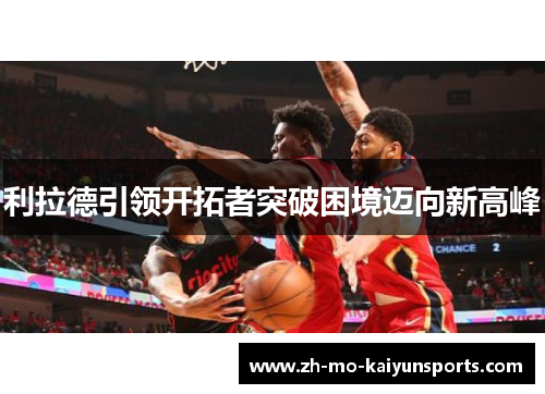 利拉德引领开拓者突破困境迈向新高峰 利拉德引领开拓者突破困境迈向新高峰